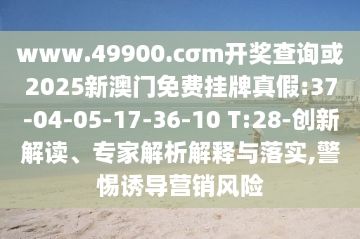www.49900.cσm開(kāi)獎(jiǎng)查詢或2025新澳門(mén)免費(fèi)掛牌真假:37-04-05-17-36-10 T:28-創(chuàng)新解讀、專(zhuān)家解析解釋與落實(shí),警惕誘導(dǎo)營(yíng)銷(xiāo)風(fēng)險(xiǎn)