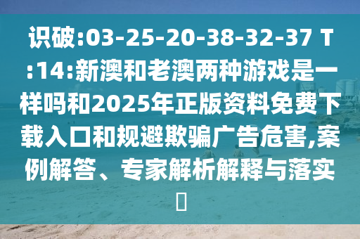 識破:03-25-20-38-32-37 T:14:新澳和老澳兩種游戲是一樣嗎和2025年正版資料免費下載入口和規避欺騙廣告危害,案例解答、專家解析解釋與落實?
