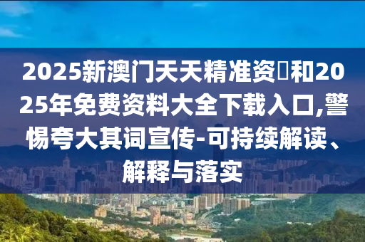 2025新澳門天天精準資枓和2025年免費資料大全下載入口,警惕夸大其詞宣傳-可持續解讀、解釋與落實