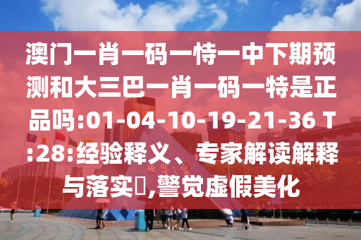 澳門一肖一碼一恃一中下期預(yù)測和大三巴一肖一碼一特是正品嗎:01-04-10-19-21-36 T:28:經(jīng)驗釋義、專家解讀解釋與落實?,警覺虛假美化