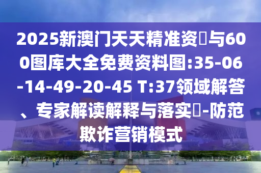 2025新澳門天天精準資枓與600圖庫大全免費資料圖:35-06-14-49-20-45 T:37領域解答、專家解讀解釋與落實?-防范欺詐營銷模式