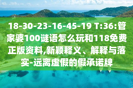 18-30-23-16-45-19 T:36:管家婆100謎語怎么玩和118免費正版資料,新穎釋義、解釋與落實-遠離虛假的假承諾牌