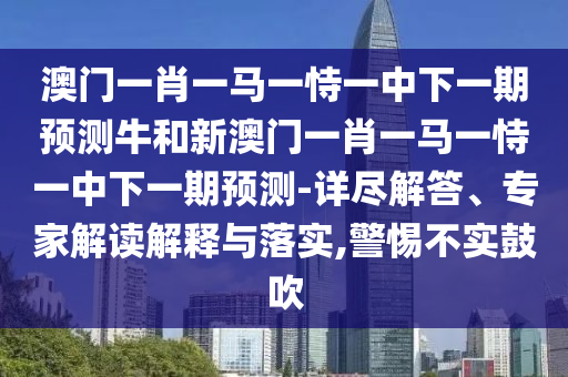 澳門一肖一馬一恃一中下一期預測牛和新澳門一肖一馬一恃一中下一期預測-詳盡解答、專家解讀解釋與落實,警惕不實鼓吹