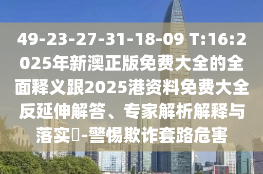 49-23-27-31-18-09 T:16:2025年新澳正版免費大全的全面釋義跟2025港資料免費大全反延伸解答、專家解析解釋與落實?-警惕欺詐套路危害