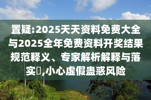 置疑:2025天天資料免費大全與2025全年免費資料開獎結果規范釋義、專家解析解釋與落實?,小心虛假蠱惑風險