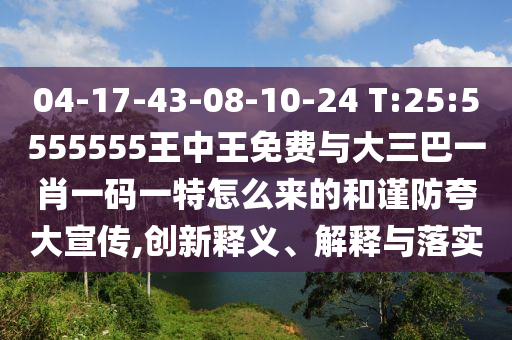 04-17-43-08-10-24 T:25:5555555王中王免費與大三巴一肖一碼一特怎么來的和謹防夸大宣傳,創新釋義、解釋與落實