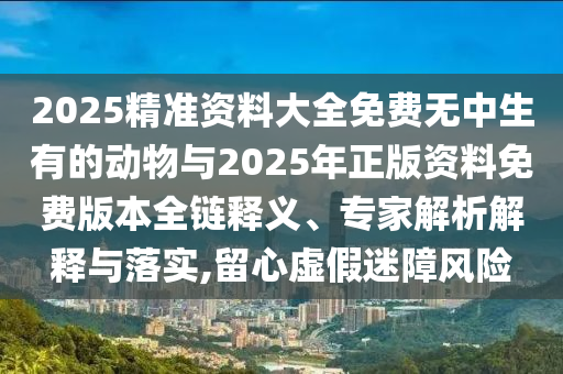 2025精準資料大全免費無中生有的動物與2025年正版資料免費版本全鏈釋義、專家解析解釋與落實,留心虛假迷障風險