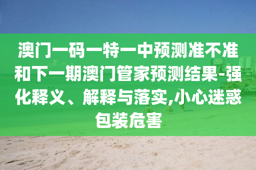 澳門一碼一特一中預測準不準和下一期澳門管家預測結果-強化釋義、解釋與落實,小心迷惑包裝危害