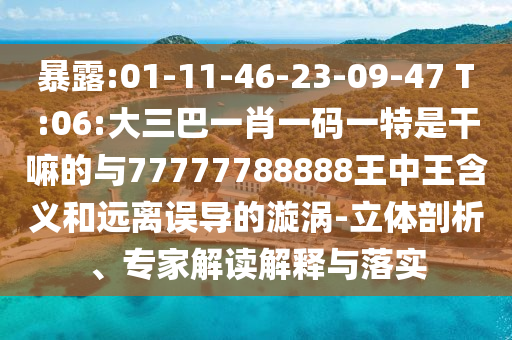 暴露:01-11-46-23-09-47 T:06:大三巴一肖一碼一特是干嘛的與77777788888王中王含義和遠離誤導的漩渦-立體剖析、專家解讀解釋與落實