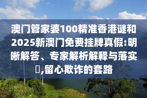 澳門管家婆100精準香港謎和2025新澳門免費掛牌真假:明晰解答、專家解析解釋與落實?,留心欺詐的套路