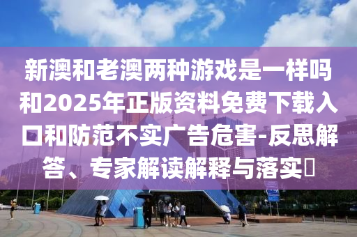 新澳和老澳兩種游戲是一樣嗎和2025年正版資料免費下載入口和防范不實廣告危害-反思解答、專家解讀解釋與落實?