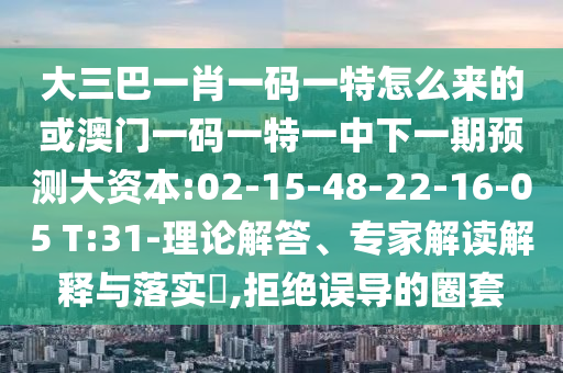 大三巴一肖一碼一特怎么來(lái)的或澳門一碼一特一中下一期預(yù)測(cè)大資本:02-15-48-22-16-05 T:31-理論解答、專家解讀解釋與落實(shí)?,拒絕誤導(dǎo)的圈套