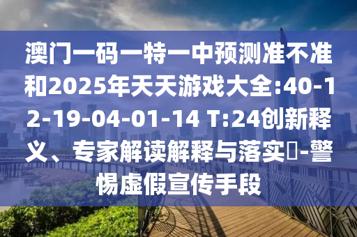 澳門一碼一特一中預測準不準和2025年天天游戲大全:40-12-19-04-01-14 T:24創新釋義、專家解讀解釋與落實?-警惕虛假宣傳手段