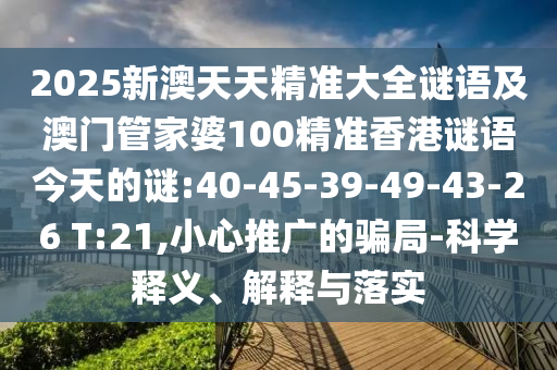 2025新澳天天精準大全謎語及澳門管家婆100精準香港謎語今天的謎:40-45-39-49-43-26 T:21,小心推廣的騙局-科學釋義、解釋與落實