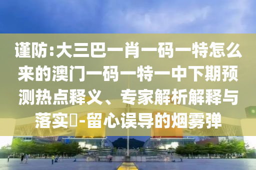 謹防:大三巴一肖一碼一特怎么來的澳門一碼一特一中下期預測熱點釋義、專家解析解釋與落實?-留心誤導的煙霧彈