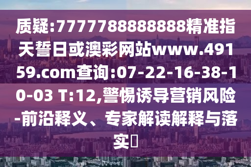 質(zhì)疑:7777788888888精準(zhǔn)指天誓日或澳彩網(wǎng)站www.49159.соm查詢:07-22-16-38-10-03 T:12,警惕誘導(dǎo)營銷風(fēng)險-前沿釋義、專家解讀解釋與落實(shí)?