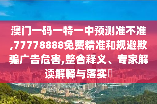 澳門一碼一特一中預測準不準,77778888免費精準和規避欺騙廣告危害,整合釋義、專家解讀解釋與落實?