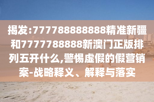 揭發(fā):777788888888精準新疆和7777788888新澳門正版排列五開什么,警惕虛假的假營銷案-戰(zhàn)略釋義、解釋與落實