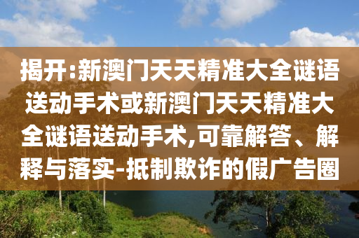 揭開:新澳門天天精準大全謎語送動手術或新澳門天天精準大全謎語送動手術,可靠解答、解釋與落實-抵制欺詐的假廣告圈