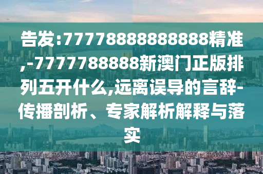 告發:77778888888888精準,-7777788888新澳門正版排列五開什么,遠離誤導的言辭-傳播剖析、專家解析解釋與落實
