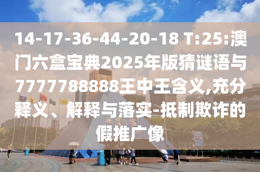 14-17-36-44-20-18 T:25:澳門六盒寶典2025年版猜謎語與7777788888王中王含義,充分釋義、解釋與落實-抵制欺詐的假推廣像