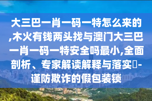 大三巴一肖一碼一特怎么來的,木火有錢兩頭找與澳門大三巴一肖一碼一特安全嗎最小,全面剖析、專家解讀解釋與落實?-謹防欺詐的假包裝鎖