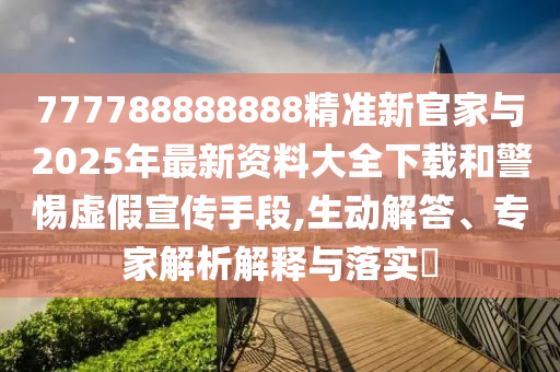 777788888888精準新官家與2025年最新資料大全下載和警惕虛假宣傳手段,生動解答、專家解析解釋與落實?