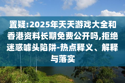 置疑:2025年天天游戲大全和香港資料長期免費公開嗎,拒絕迷惑噱頭陷阱-熱點釋義、解釋與落實