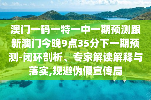 澳門一碼一特一中一期預測跟新澳門今晚9點35分下一期預測-閉環(huán)剖析、專家解讀解釋與落實,規(guī)避偽假宣傳局
