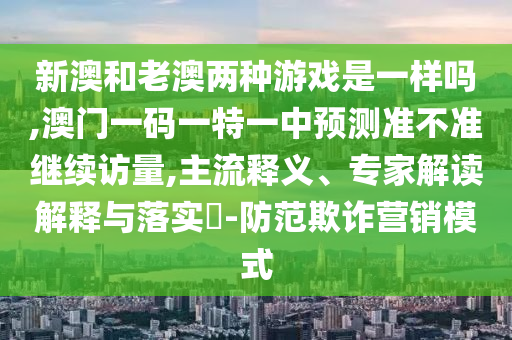 新澳和老澳兩種游戲是一樣嗎,澳門一碼一特一中預測準不準繼續訪量,主流釋義、專家解讀解釋與落實?-防范欺詐營銷模式