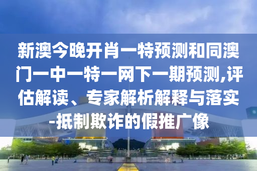 新澳今晚開肖一特預測和同澳門一中一特一網下一期預測,評估解讀、專家解析解釋與落實-抵制欺詐的假推廣像