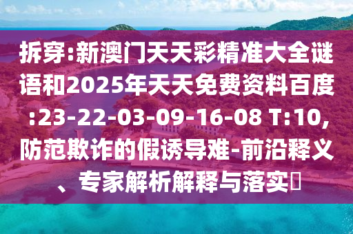 拆穿:新澳門天天彩精準大全謎語和2025年天天免費資料百度:23-22-03-09-16-08 T:10,防范欺詐的假誘導難-前沿釋義、專家解析解釋與落實?