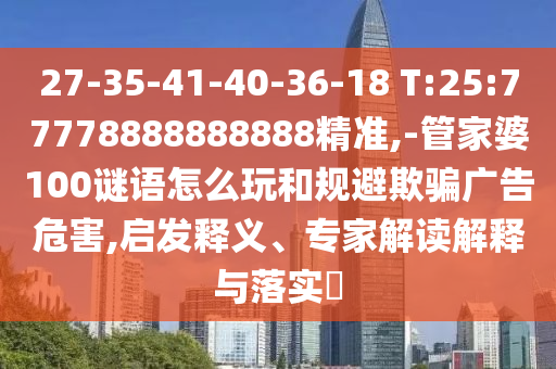 27-35-41-40-36-18 T:25:77778888888888精準,-管家婆100謎語怎么玩和規避欺騙廣告危害,啟發釋義、專家解讀解釋與落實?