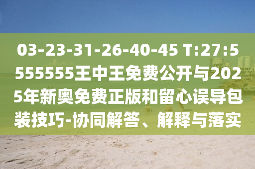 03-23-31-26-40-45 T:27:5555555王中王免費公開與2025年新奧免費正版和留心誤導包裝技巧-協同解答、解釋與落實