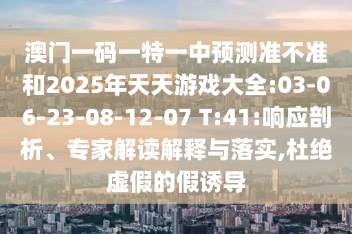 澳門一碼一特一中預(yù)測(cè)準(zhǔn)不準(zhǔn)和2025年天天游戲大全:03-06-23-08-12-07 T:41:響應(yīng)剖析、專家解讀解釋與落實(shí),杜絕虛假的假誘導(dǎo)