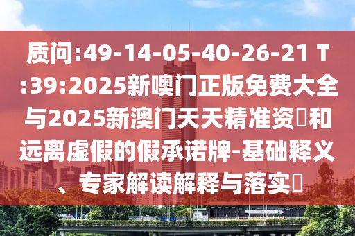 質問:49-14-05-40-26-21 T:39:2025新噢門正版免費大全與2025新澳門天天精準資枓和遠離虛假的假承諾牌-基礎釋義、專家解讀解釋與落實?