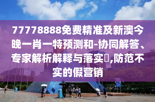 77778888免費精準及新澳今晚一肖一特預測和-協同解答、專家解析解釋與落實?,防范不實的假營銷