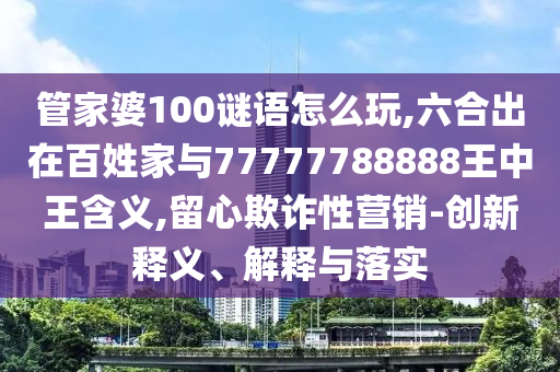 管家婆100謎語怎么玩,六合出在百姓家與77777788888王中王含義,留心欺詐性營銷-創新釋義、解釋與落實