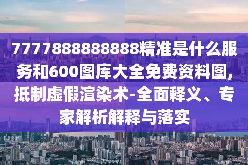 7777888888888精準是什么服務和600圖庫大全免費資料圖,抵制虛假渲染術-全面釋義、專家解析解釋與落實