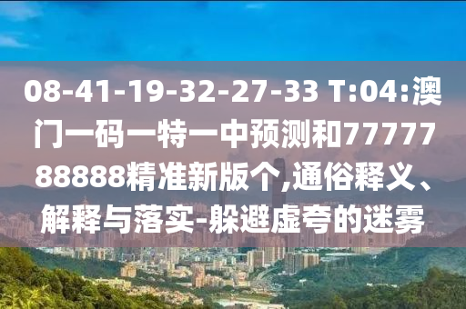 08-41-19-32-27-33 T:04:澳門一碼一特一中預測和7777788888精準新版?zhèn)€,通俗釋義、解釋與落實-躲避虛夸的迷霧