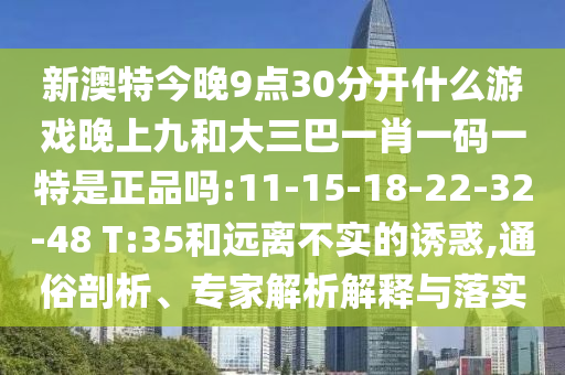 新澳特今晚9點30分開什么游戲晚上九和大三巴一肖一碼一特是正品嗎:11-15-18-22-32-48 T:35和遠離不實的誘惑,通俗剖析、專家解析解釋與落實