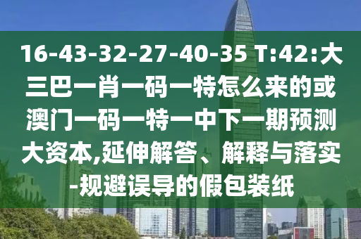16-43-32-27-40-35 T:42:大三巴一肖一碼一特怎么來的或澳門一碼一特一中下一期預測大資本,延伸解答、解釋與落實-規避誤導的假包裝紙