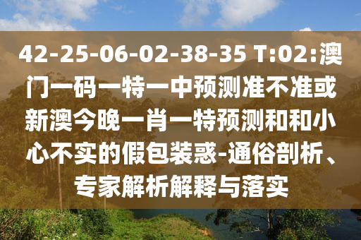 42-25-06-02-38-35 T:02:澳門一碼一特一中預測準不準或新澳今晚一肖一特預測和和小心不實的假包裝惑-通俗剖析、專家解析解釋與落實