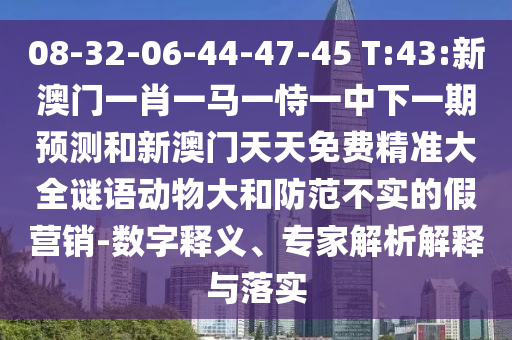 08-32-06-44-47-45 T:43:新澳門一肖一馬一恃一中下一期預測和新澳門天天免費精準大全謎語動物大和防范不實的假營銷-數字釋義、專家解析解釋與落實