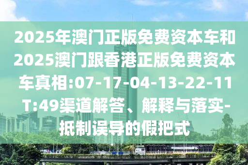 2025年澳門正版免費(fèi)資本車和2025澳門跟香港正版免費(fèi)資本車真相:07-17-04-13-22-11 T:49渠道解答、解釋與落實(shí)-抵制誤導(dǎo)的假把式