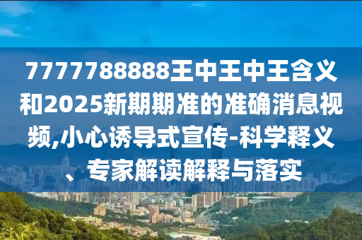 7777788888王中王中王含義和2025新期期準的準確消息視頻,小心誘導式宣傳-科學釋義、專家解讀解釋與落實