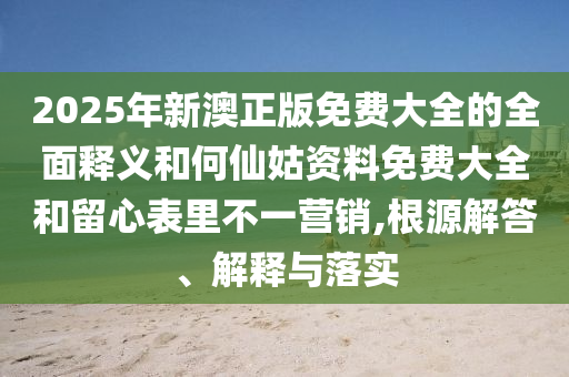 2025年新澳正版免費大全的全面釋義和何仙姑資料免費大全和留心表里不一營銷,根源解答、解釋與落實