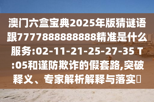 澳門六盒寶典2025年版猜謎語跟7777888888888精準是什么服務:02-11-21-25-27-35 T:05和謹防欺詐的假套路,突破釋義、專家解析解釋與落實?