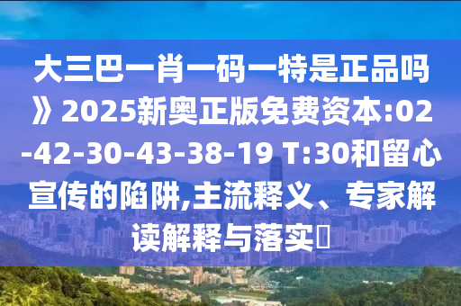 大三巴一肖一碼一特是正品嗎》2025新奧正版免費(fèi)資本:02-42-30-43-38-19 T:30和留心宣傳的陷阱,主流釋義、專(zhuān)家解讀解釋與落實(shí)?