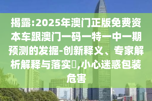 揭露:2025年澳門正版免費資本車跟澳門一碼一特一中一期預測的發掘-創新釋義、專家解析解釋與落實?,小心迷惑包裝危害